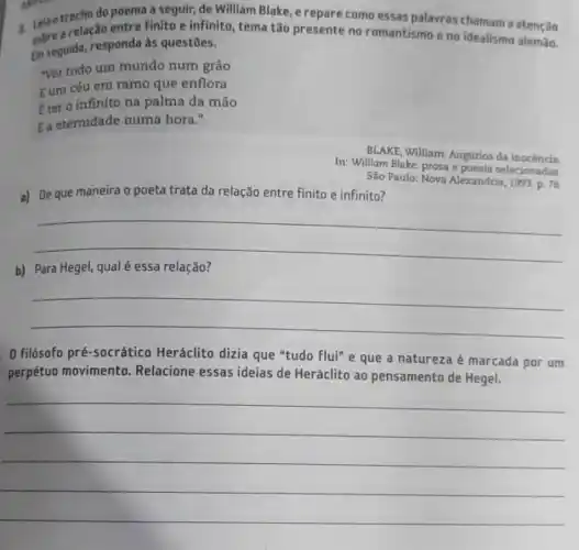 Leaotrecho do poema a seguir, de William Blake e repare como essas palavras chamam a atenção
sobre a relação entre finito e infinito, tema tão presente no romantismo eno idealismo alemão.
Em seguida, responda às questōes.
ver todo um mundo num grão
Eum céu em ramo que enflora
fter o infinito na palma da mão
Ea eternidade numa hora."
a) De que maneira o poeta trata da relação entre finito e infinito?
BLAKE, William. Augurios da inocencia
In: William Blake: prosa e poesia selecionadas
São Paulo: Nova Alexandria 1993. p. 76.
__
hundred
b) Para Hegel, qual é essa relação?
__
0 filósofo pré-socrático Heráclito dizia que "tudo flui" e que a natureza é marcada por um
perpétuo movimento Relacione essas ideias de Heráclito ao pensamento de Hegel.
__