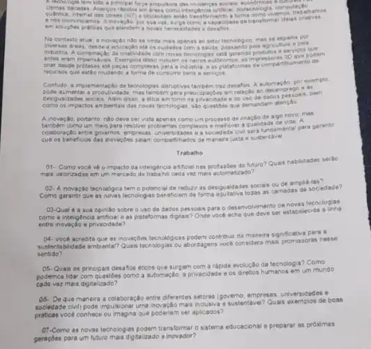 A lechologis fem side a principal forge propulson cas mudengan socials, wrondmicas
dacades. Avancos rapidos em
quantice, internet das coises (lot) e-blockho n estido transformando a forma
em soluçoes praticas que atendem a noves necessidedes e desaflos
em soluçóes a capacidade de transforma idelas crietivas
No contexto atual
civersas areas de a inovação nào se limita mais apenas ao setor tecnologico, mas se espaiha pola
industria areas, desde a educação até os cuidados com a
antes eram impensave?de criatividade com novas tecnclogias extrament and inpressors rtilhamento
crair desde proteses atte pergas complexas para a industria. e as plataformas de compartinamento de
recursos que estão mudando a forma de consumir bens e services
Contudo, a e as disruptivas tambem traz desafios. A autornação, por exe
desigualdades socials. Alêm disso a ética em torno da privacidade e do uso de dados pessoais, bem
como os impactos amblentais das novas tecnologias, sao questoes que demandam atenção
A inovação, portanto, nào deve ser vista apenas como um processo de criação de algo novo mas
também como um meio para resolver problemas complexos e melhorar a qualidangamental para garantir
que os beneficios das inovações sejam compartihados de maneira justa e sustentável
Trabalho
01- Como vocé vé o impacto da inteligência artificial nas profissóes do future?Quais habilidades serão
mais valorizadas em um mercado de trabalho cada vezzz mais automatizado?
02-A inovação tecnologica tem o potencial de reduzir as desigualdades sociais ou de amplesociedade?
03-Qual é a sua opiniáo sobre o uso de dados pessoais para o desenvolvimento de novas tecnologias.
como a inteligencia artificial e as pletaformas digitais? Onde vocé acha que deve ser estabelecida a linha
entre inovação e privacidade?
04- Vocé acredita que as inovaçbes tecnologicas podem contribur de maneira significativa para a
sustentabilidade ambiental? Quals techologis ou abordagens vocé considera mais promissoras nesse
sentido?
05-Quais os principais desafios éticos que surgem com a rápida evolução da tecnologia? Como
podemos lidar com questóes como a automação, a privacidade e os dreitos humanos em um mundo
cada vez mais digitalizado?
08- De que maneira a colaboração entre diferentes setoros (governo, empresas, universidaes e
sociedade civil) pode impulsional uma invação mais inclusiva e-sustentavel Quais exemplos de boas
práticas vocé conhece ou imagina que poderiam ser aplicados?
07-Como as novas tecnologias podem transformar o sistema educacional e preparar as próximas