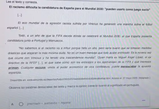 Lee el texto y contesta.
El racismo dificulta la candidatura de España para el Mundial 2030: "pueden usarlo como juego suclo"
[ldots ]
El eco mundial de la agresión racista sufrida por Vinicius ha generado una mancha sobre el futbol
español. [ldots ]
Todo, a un año de que la FIFA decida dónde se celebrará el Mundial 2030, al que España presenta
candidatura junto a Portugaly Marruecos.
"No sabemos si el racismo va a influir porque falta un año pero seria bueno que se tomaran medidas
drásticas que atajaran la más minima duda. No es un buen mensaje que todo acabe archivado Es la novena vez
que ocurre con Vinicius y ha tenido una trascendencia mundiar: Quien habla es Miguel Angel López, el ex
directivo de la RFEF [..], el que sabe cómo son los entresijos y los tejemanejes de la FIFA y qué intereses
priman. Cualquier excusa unida al poder economico de otra candidatura, puede menoscabar la apuesta
española.
Disponible en: www.elmundo es/deportes html. Acceso el: 27 mayo 2023. (Adaptado.)
Observa las palabras destacadas del texto y marca la opción correcta cuanto al significado en portugués.
A
premiam-aumento - reparar