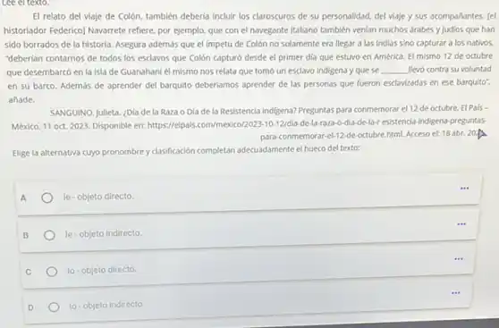 Lee el texto.
El relato del viaje de Colón, también deberia incluir los claroscuros de su personalidad, del viaje y sus acompañantes. [el
historiador Federico) Navarrete refiere por ejemplo, que con el navegante italiano también venian muchos arabes y judios que han
sido borrados de la historia. Asegura además que el impetu de Colón no solamente era llegar a las Indias sino capturar a los nativos.
"deberian contarnos de todos los esclavos que Colón capturó desde el primer dia que estuvo en América. El mismo 12 de octubre
que desembarcó en la isla de Guanahaní él mismo nos relata que tomo un esclavo indigena y que se __ Hevo contra su voluntad
en su barco. Además de aprender del barquito deberiamos aprender de las personas que fueron esclavizadas en ese barquito".
añade.
SANGUINO, Julieta. ¿Dia de la Raza o Dia de la Resistencia indigena?Preguntas para conmemorar el 12 de octubre. El Pais -
México, 11 oct. 2023 Disponible en: https://elpals com/mexico/2023-10-12/dia-de -la-raza-o-dia-de-la-r esistencia-indigena-preguntas-
para-conmemorar-4-12-de-octubre.html. Acceso el: 18 abr. 20
Elige la alternativa cuyo pronombre y classificación completan adecuadamente el hueco del texto:
A
le-objeto directo.
le-objeto indirecto.
lo-objeto directo.
10-objeto Indirecto