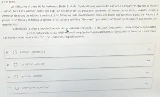 Lee el texto.
La música es el alma de las verbenas Nadie lo duda. Desde clasicos pasodobles como "la Campanera", "Ni más ni menos
rumbas, hasta los últimos éxitos del pop, sin olvidarse de las pegajosas canciones del verano, estos ritmos variados atraen a
personas de todas las edades y gustos. (...)No faltan los bailes tradicionales, como una buena jota castellana y IViva San Roque y el
perro!, si se tercia y la banda la conoce, o la rumbera sevillana "Macarena", que ahaden un toque de nostalgia y autenticidad a la
experiencia.
Celebrando la cultura popular:la magia de las verbenas. El Español, 13 abr 2024. Disponible en: www.elespand)com/castilla
y-leon/cultura/202ADA13/celebrakbo cultura-popular-magla-verbenas/B451659440.html. Acceso el: 18 abr. 2024.
Las conjunciones resaltadas - NT e Y - expresan, respectivamente
adición - alternativa
oposición - adición
adición - adición
alternativa - oposición
...