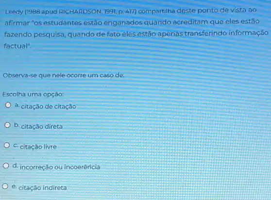 Leedy (1988 apud RICHARDSON, 1991, p. 417)compartilha deste ponto de vista ao
afirmar "os estudantes estão enganados quando acreditam que eles estão
fazendo pesquisa, quando de fato eles estão apenas transferindo informação
factual".
Observa-se que nele ocorre um caso de:
Escolha uma opção:
a. citação de citação
b. citação direta
c. citação livre
d. incorreção ou incoerêricia
e. citação indireta