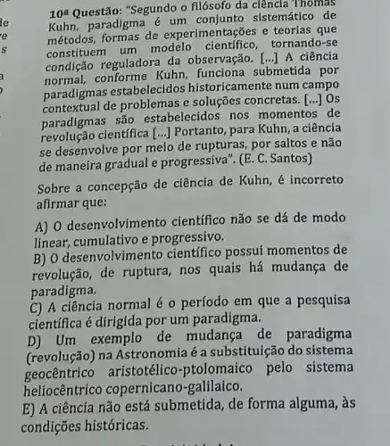 le
e
s
10^a Questão: "Segundo o filósofo da ciência Thomas
Kuhn, paradigma e um sistemático de
métodos, formas de experimentações e teorias que
constituem um modelo científico , tornando-se
condição reguladora da observação . [..] A ciência
normal, conforme Kuhn, funciona submetida por
paradigmas estabelecidos historicamente num campo
contextual de problemas e soluções concretas.
() Os
paradigmas são estabelecidos nos momentos de
revolução científica
se desenvolve por meio de rupturas , por saltos e não
() Portanto, para Kuhn a ciência
de maneira gradual e progressiva". (E. C . Santos)
Sobre a concepção de ciência de Kuhn , é incorreto
afirmar que:
A) 0 desenvolvime nto científico não se dá de modo
linear, cumulativo e progressivo.
B) O desenvolvin ento científico possui momentos de
revolução, de ruptura, nos quais há mudança de
paradigma.
C) A ciência normal é o período em que a pesquisa
científica é dirigida por um paradigma.
D) Um exemplo de mudanca de paradigma
(revolução) na Astronomia é a substituição do sistema
geocentrico aristotélico -ptolomaico pelo sistema
heliocêntrico copernicano -galilaico.
E) A ciência não está submetida, de forma alguma, às
condições históricas.