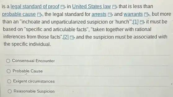 is a legal standard of proof E-in United States law E-that is less than
probable cause E, the legal standard for arrests B and warrants E,, but more
than an "inchoate and unparticularized suspicion or "hunch";I1] B it must be
based on "specific and articulable facts", "taken together with rational
inferences from those facts",{2] E and the suspicion must be associated with
the specific individual.
Consensual Encounter
Probable Cause
Exigent circumstances
Reasonable Suspicion