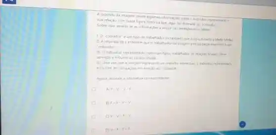 A legenda da imagem revela algumas informações sobre o individuo representado e
sua relação com outra figura histórica que, aqui foi chamada de "cobrador"
Sobre isso, analise se as informações a seguir sào verdadeiras ou falsas:
1.0
"cobrador" é um tipo de trabalhador escravizado que surgiu durante a Idade Média.
II. A legenda dá a entender que o trabalhador da imagem precisa pagar impostos a um
cobrador
III. O individuo representado como um tipico trabalhador de relaçóes feudais, deve
serviços e tributos ao senhor feudal
IV. Uma vezque a imagem representa um trabalho intelectual, o individuo representado
está livre de obrigaçōes em relação ao "cobrador"
Agora, assinale a alternativa correspondente
A) F-V-V-F
B) F-F-V-V
V-V-F-V
D) V-F-F-F