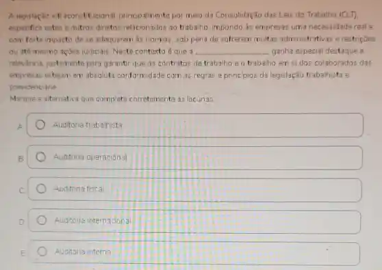 A legislação infraconstitucional principalmente por meio da Consolidação das Leis do Trabalho (CLT)
especifica estes e outros direitos relacionados ao trabalho, impondo as empresas uma necessidade real e
com forte impacto de se adequarem às normas, sob pena de sofrerem multas administrativas e restriçōes
ou até mesmo açōes judiciais. Neste contexto é que a __ ganha especial destaque e
relevância justamente para garantir que os contratos de trabalho e o trabalho em si dos colaborados das
empresas estejam em absoluta conformidade com as regras e princípios da legislação trabalhista e
previdenciária
Marque a alternativa que completa corretamente as lacunas.
A square 
B square 
square  Auditoria fiscal
Auditoria internacional
Auditoria interna