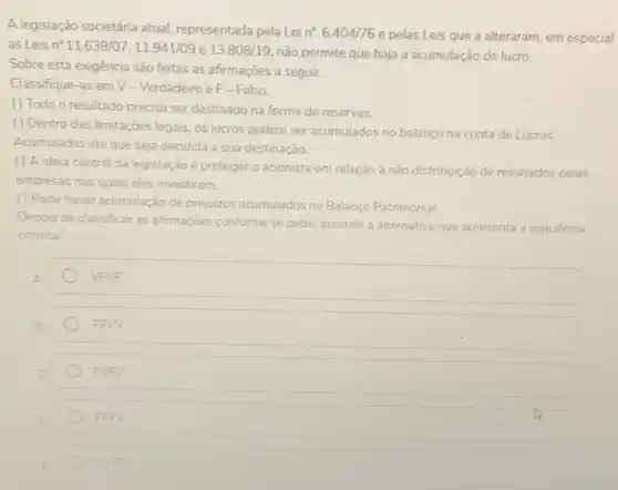 A legislação societária atual representada pela Lei
n^circ .6.404/76
e pelas Leis que a alteraram, em especial
as Leis n^circ .11.638/07,11.941/09 e 13.808/19
não permite que haja a acumulação de lucro.
Sobre esta exigência são feitas as afirmações a seguir.
Classifique-as em V - Verdadeiro e F-Falso.
( ) Todo o resultado precisa ser destinado na forma de reservas.
( ) Dentro das limitações legais os lucros podem ser acumulados no balanco na conta de Lucros
Acumulados até que seja decidida a sua destinação.
( ) A ideia central da legislação é proteger o acionista em relação à não distribuição de resultados pelas
empresas nas quais eles investiram.
() Pode haver acumulação de prejuizos acumulados no Balanço Patrimonial.
Depois de classificar as afirmações conforme se pede assinale a alternativa que apresenta a sequencia
correta.
square 
B
FFW
FVFV
D
FFFV
E
WEE