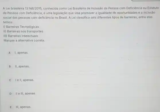 A Lei brasileira 13.146/2015 conhecida como Lei Brasileira de Inclusão da Pessoa com Deficiência ou Estatuto
da Pessoa com Deficiência, é uma legislação que visa promover a igualdade de oportunidades e a inclusão
social das pessoas com deficiência no Brasil. A Lei classifica seis diferentes tipos de barreiras, entre elas
temos:
I) Barreiras Tecnológicas
II) Barreiras nos transportes
III) Barreiras intelectuais
Marque a alternativa correta.
A I, apenas.
B II, apenas.
I e II, apenas.
D II e III, apenas.
E
III, apenas.