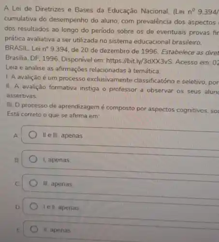 A Lei de Diretrizes e Bases da Educação Nacional, (Lei n^circ  9.394
cumulativa do desempenho do aluno, com prevalência dos aspectos
dos resultados ao longo do periodo sobre os de eventuais provas fir
prática avaliativa a ser utilizada no sistema educaciona brasileiro.
BRASIL. Lei n? 9394, de 20 de dezembro de 1996 . Estabelece as diret
Brasilia, DF 1996. Disponível emi https://bit ly/3dXX3vS . Acesso em: 0z
Leia e analise as afirmaçōes relacionadas à temática:
1. A avalição é um processo exclusivame nte classificatório e seletivo, por
II. A avalição formativa instiga o professor a observar os seus alun
assertivas.
III. O processo de aprendizagem é composto por aspectos cognitivos, so
Está correto o que se afirma em:
II e III, apenas
1, apenas
III, apenas
le II, apenas
II apenas