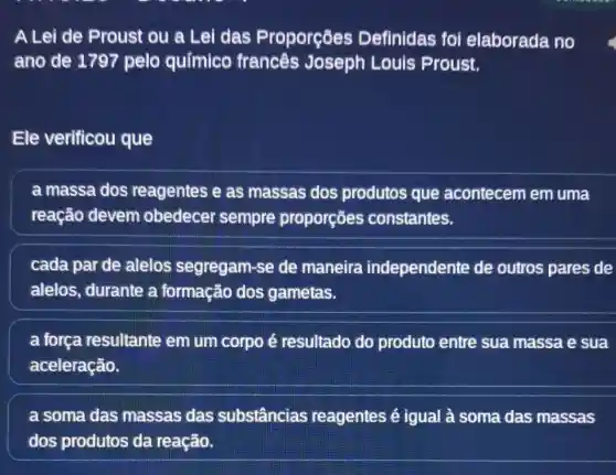 A Lei de Proust ou a Lei das Proporçōes Definidas foi elaborada no
ano de 1797 pelo químico francês Joseph Louis Proust.
Ele verificou que
a massa dos reagentes e as massas dos produtos que acontecem em uma
reação devem obedecer sempre proporçōes constantes.
cada par de alelos segregam -se de maneira independente de outros pares de
alelos, durante a formação dos gametas.
a força resultante em um corpo é resultado do produto entre sua massa e sua
aceleração.
a soma das massas das substâncias reagentes é igual à soma das massas
dos produtos da reação.