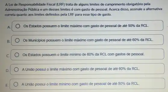 A Lei de Responsabilidade Fiscal (LRF) trata de alguns limites de cumprimento obrigatório pela
Administração Pública e um desses limites é com gasto de pessoal.Acerca disso, assinale a alternativa
correta quanto aos limites definidos pela LRF para esse tipo de gasto.
Os Estados possuem o limite máximo com gasto de pessoal de até 50%  da RCL.
Os Municipios possuem o limite máximo com gasto de pessoal de até 60%  da RCL.
Os Estados possuem o limite mínimo de 60%  da RCL com gastos de pessoal.
A União possui o limite máximo com gasto de pessoal de até 60%  da RCL.
A União possui o limite mínimo com gasto de pessoal de até 50%  da RCL.