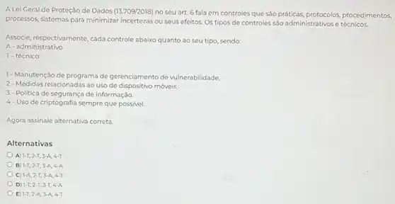 A Lei Geral de Proteção de Dados (13.709/2018)
no seu art. 6 fala em controles que são práticas, protocolos procedimentos,
processos, sistemas para minimizar incertezas ou seus efeitos Os tipos de controles são administrativos e técnicos.
Associe, respectivamente, cada controle abaixo quanto ao seu tipo, sendo;
A-administrativo
T-técnico
1- Manutenção de programa de gerenciamento de vulnerabilidade.
2- Medidas relacionadas ao uso de dispositivo móveis.
3-Politica de segurança de informação.
4-Uso de criptografia sempre que possivel.
Agora assinale alternativa correta.
Alternativas
A) 1-T,2-T,3-A,4-T
B) 1-T,2-T,3-A,4-A
C) 1-A,2-T,3-A,4-T
D 1-T,2-T,3-T,4-A
E 1-T,2-A,3-A,4-T