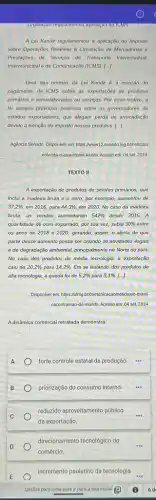 A Lei Kandir regulamentou a aplicação do Imposto
sobre Operações Relativas i Circulação de Mercadorias o
Prestações de Servicos de Transporte Interestadual,
Intermunicipal e de Comunicação (ICMS) [..]
Uma das normas da Lei Kandir 6 a isenção do
pagamento de ICMS sobre as exportaçãos do produtos
primários e semielaborados ou servicos. Por esse motivo a
lei sempre provocou polêmica entre os governadores do
estados exportadores, que alegam perda de arrecadação
devido à isenção do imposto nesses produtos. [..]
Agencia Senado. Disponivel em https://www12 senado Jeg br/noticias/
entenda-o-assunto/kei-kandir Acesso em: 04 set 2024
TEXTO II
A exportação de produtos de setores primários, que
inclui a madeira bruta e o ouro, por exemplo, aumentou de
37,2% , em 2016, para 44,3% , em 2020. No caso da madeira
bruta, as vendas aumentaram 542%  desde 2016. A
quantidade de ouro exportado por sua vez, subiu 30%  entre
os anos de 2018 e 2020, gerando, assim o alerta de que
parte desse aumento possa ser oriundo de atividades ilegais
e de degradação ambiental principalmente no Norte do pais.
No caso dos produtos de média tecnologia, a exportação
caiu de 20,2%  para 14,2%  Em se tratando dos produtos de
alta tecnologia, a queda foide 5,2%  para 3,1% .[ldots 
Disponivel em hitps://uffng bricomunical ao/noticias/o-brasil-
nacontramao-do-mundo. Acesso em: 04 set. 2024.
AdinAmica comercial retratada demonstra
A
forte controle estatal da produção.
B priorização do consumo interno.
C
reduzido aproveitamento público
da exportação.
__
D
direcionamento tecnológico do
comércio
incremento paulatino da tecnologia