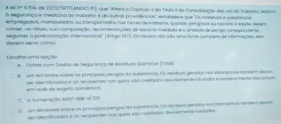 A lei n^circ 6.514 de 22/12/1977(ANEXO 15), que "Altera - Capitulo V do Titulo II da Consolidação das Leis do Trabalho relativo
à seguranca e medicina do trabalha e dá outras providências , estabelece que "Os materiais e substáncias
empregados manipulados ou transportados nos locais de trabalho quando perigosos ou nocivos a saúde, devem
conter, no rótulo, sua composição recomendaçōes de socorro imediato e o simbolo de perigo correspondente,
segundo a padronizaçǎo internacional" (Artigo 197). Os rótulos nǎo sǎo uma fonte completa de informaçóes, eles
devem servir como:
Escolha uma opçáo:
A. Fichas com Dados de Segurança de Residuos Químicos (FDSR)
B. um lembrete sobre os principais perigos da substáncia Os residuos gerados nos laboratórios também devem
ser identificados e os recipientes nos quais sáo coletados devidamente rotulados e posteriormente descartado
em rede de esgoto doméstica.
C. a numeração ABNT NBR 14.725
D. um lembrete sobre os principais perigos da substáncia
Os residuos gerados nos laboratórios também devem
tos devidamente rotulados.
ser identificados e os recipientes nos quais sao
coletados