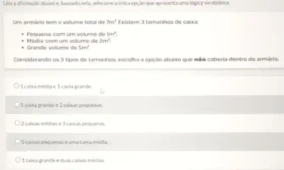 Leia affrmaçáo abaixoe, baseado nela, selecione a única opçao que apresenta uma lógica verdadeira:
Um armário tem o volume total de 7m^3 Existem 3 tamanhos de caixa:
Pequena: com um volume do 1m^3
Média: com um volume do 2m^3
Grande: volume de 5m^3
Considerando os 3 tipos de tamanhos, escolha a opção abaixo que nào caberia dentro do armário
1 caixa médiae 1 caixa grande.
1 caixa grande e 2 caixas pequenas.
O2caixas médiase 3 caixas pequenas.
5 caixas pequenas eumacaixa média.
1 caixa grande eduas caixas médias.