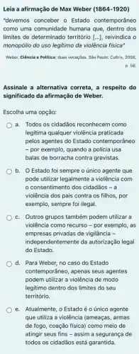 Leia a afirmação de Max Weber ( 1864-1920
"devemos conceber o Estado contemporâneo
como uma comunidade humana que, dentro dos
limites de determinado território [...], reivindica o
monopólio do uso legitimo da violência física"
Weber. Ciência e Politica duas vocações. São Paulo:Cultrix, 2006,
p. 56.
Assinale a alternativa correta, a respeito do
significado da afirmação de Weber.
Escolha uma opção:
a. Todos os cidadãos reconhecem como
legitima qualquer violência praticada
pelos agentes do Estado contemporâneo
- por exemplo, quando a polícia usa
balas de borracha contra grevistas.
b. O Estado foi sempre o único agente que
pode utilizar legalmente a violência com
consentimento dos cidadãos - a
violência dos pais contra os filhos, por
exemplo, sempre foi ilegal.
c. Outros grupos também podem utilizar a
violência como recurso -por exemplo, as
empresas privadas de vigilância -
independentemente da autorização legal
do Estado.
d. Para Weber, no caso do Estado
contemporâneo, apenas seus agentes
podem utilizar a violência de modo
legitimo dentro dos limites do seu
território.
e. Atualmente, o Estadoéo único agente
que utiliza a violência (ameaças, armas
de fogo, coação física)como meio de
atingir seus fins -assim a segurança de
todos os cidadãos está garantida.