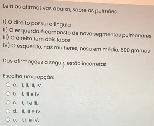 Leia as afirmativas abaixo, sobre os pulmōes.
1)
direito possui a lingula
II)
esquerdo é composto de nove segmentos pulmonares
III) direito tem dois lobos
IV) O esquerdo, nas mulheres, pesa em média ,600 gramas
Das afirmações a seguir,estão incorretas:
Escolha uma opção:
a. I,II, III,IV.
b. I,III e IV.
c. I,II e III.
d. II, III e IV.
e. I,II e IV.