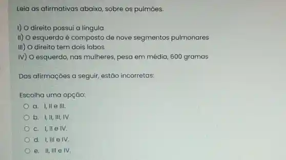 Leia as afirmativas abaixo, sobre os pulmōes.
I) O direito possui a lingula
II) O esquerdo é composto de nove segmentos pulmonares
III) direito tem dois lobos
IV) O esquerdo nas mulheres , pesa em média , 600 gramas
Das afirmações a seguir, estão incorretas:
Escolha uma opção:
a. I,lle III.
b. I,II,III , IV.
c. I,II e IV.
d. I,III e IV.
e. II, III e