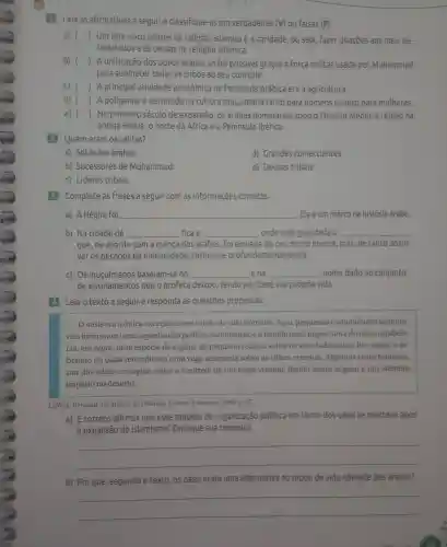 Leia as afirmativas a seguir e classifique -as em verdadeiras (V) ou Falsas (F).
a) () Um dos cinco pilares da religião islâmica é a caridade , ou seja Fazer doações aos mais ne-
cessitados e às causas da religião islâmica.
b) () A unificação dos povos árabes só Foi possivel graças à força militar usada por Mohammad
para submeter todas as tribos ao seu controle.
c) () A principal atividade econômica na Peninsula Arábica era a agricultura.
d) () A poligamia é permitida na cultura muculmana tanto para homens quanto para mulheres.
e) () No primeiro século de expansão , os árabes dominaram todo o Oriente Médio , a região da
antiga Pérsia, 0 norte da ÁFrica e a Península lbérica.
2 Quem eram os califas?
a)Soldados árabes.
d) Grandes comerciantes.
b)Sucessores de Mohammad.
e) Deuses tribais.
c) Líderes tribais.
3 Complete as frases a seguir com as informações corretas.
a)A Hégira Foi __ . Ela é um marco na história árabe.
b) Na cidade de __ Fica a __ , onde está guardada a __
que,de acordo com a crença dos árabes, Foi enviada do céu muito branca mas,de tanto absor-
ver os pecados da humanidade , tornou-se profundamente negra.
c) Os muculmanos baseiam-se no __ ena __ nome dado ao conjunto
de ensinamentos que o profeta deixou tendo por base sua própria vida.
4 Leia 0 texto a seguir e responda às questōes propostas.
Ooásis era a única exceção a esse modo devida nomade .Aqui pequenas comunidades sedentá-
rias formavam uma organização política rudimentar,e a familia mais importante do oásis estabele-
cia,em regra, uma espécie de regime de pequena realeza sobre os seus habitantes . Por vezes,o so-
berano do oásis reivindicava uma vaga suserania sobre as tribos vizinhas .Algumas vezes também,
um dos oásis conseguia obter o controle de um oásis vizinho dando assim origem a um efemero
império no deserto.
LEWIS Bernard.Os árabes na História.Lisboa:Estampa 1990. p. 37.
a)É correto afirmar que esse modelo de organização politica em torno dos oásis se manteve após
a expansão do islamismo?Explique sua resposta.
__
b) Por que , segundo o texto, os oásis eram uma alternativa ao modo de vida nômade dos árabes?
__