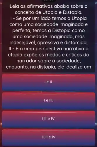 Leia as afirmative is abaixo sobre . 0
conceito de Utopia e Distopia.
1 - Se por um lado temos a Utopia
como uma sociedade imaginada e
perfeita , temos a Distopia como
uma sociedade imaginada , mas
indesejáve l, opressiva e distorcida.
II - Em uma perspectivo narrativa a
utopia expõe os medos e críticas do
narrador sobre a sociedade,
enquanto. na distopia.ele idealiza um
le II.
le 111.
I,III e IV.
II,IIIeIV