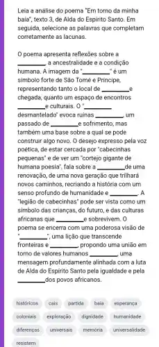 Leia a análise do poema "Em torno da minha
baía", texto 3, de Alda do Espírito Santo. Em
seguida, selecione as palavras que completam
corretamente as lacunas.
poema apresenta reflexões sobre a
__ , a ancestralidade e a condição
humana. A imagem da" __ _" ẻ um
símbolo forte de São Tomé e Príncipe,
representando tanto o local de __ e
chegada, quanto um espaço de encontros
__ e culturais. 0'' __
desmantelado'evoca ruínas __ , um
passado de __ e sofrimento, mas
também uma base sobre a qual se pode
construir algo novo . 0 desejo expresso pela voz
poética, de estar cercada por "cabecinhas
pequenas" e de ver um "cortejo gigante de
humana poesia , fala sobre a __ _de uma
renovação, de uma nova geração que trilhará
novos caminhos , recriando a história com um
senso profundo de humanidade e __ . A
"legião de cabecinhas" pode ser vista como um
símbolo das crianças, do futuro , e das culturas
africanas que __ e sobrevivem. 0
poema se encerra com uma poderosa visão de
__ ", uma lição que transcende
fronteiras e __ , propondo uma união em
torno de valores humanos __ , uma
mensagem profundamente alinhada com a luta
de Alda do Espírito Santo pela igualdade e pela
__ dos povos africanos.
históricos cais partida baía esperança
coloniais exploração dignidade humanidade
diferenças universais memória universalidade
resistem