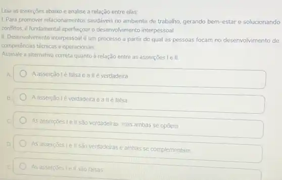 Leia as asserçes abaixo e analise a relação entre elas:
1. Para promover relacionamentos saudáveis no ambiente de trabalho gerando bem-estar e solucionando
conflitos, é fundamental aperfeiçoar o desenvolviment o interpessoal.
II. Desenvolvimento interpessoal é um processo a partir do qual as pessoas focam no desenvolvimento de
competências técnicas e operacionais.
Assinale a alternativa correta quanto à relação entre as asserçoes l e II.
Aasserção lé falsa e a llé verdadeira
A asserção lé verdadeira e a II é falsa
As asserçoes le II são verdadeiras, mas ambas se opōem.
As assercoes I e II são verdadeiras e ambas se complementam
As asserções I e II são falsas