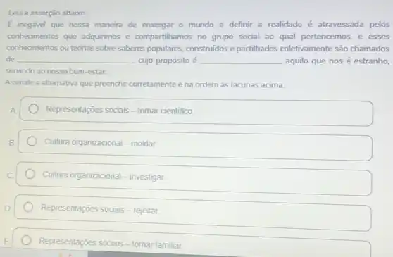 Leia a asserção abaixo:
overrightarrow (E) inegável que nossa maneira de enxergar o mundo e definir a realidade é atravessada pelos
conhecimentos que adquirimos e compartihamos no grupo social ao qual pertencemos e esses
conhecimentos ou teorias sobre saberes populares, construidos e partilhados coletivamente são chamados
de __ cujo propósito é __ aquilo que nosé estranho,
servindo ao nosso bem -estar.
Assinale a alternativa que preenche corretamente e na ordem as lacunas acima.
Representações sociais-tomar cientifico.
Cultura organizacional - moldar.
Cultura organizacional - investigar.
Representações sociais - rejeitar.
Representações sociais - tornar familiar.