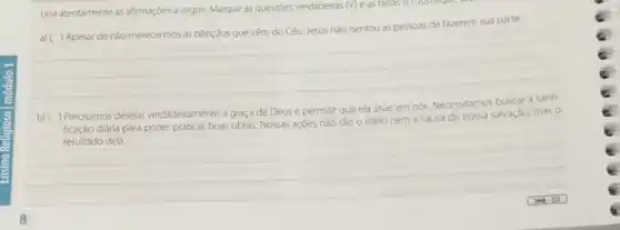 Leia atentamente as afirmaçdes a seguir. Marque as questoes verdadeiras (v) e as falsas (P) Justinque
pessoas de fazerem sua parte
__
b) ( ) Precisamos desejar verdadeiramente a graça de Deus e permitir que ela atue em nós Necessitamos buscar a santi-
ficação diária para poder praticar boas obras. Nossas agoes nào sao o meio nem a causa de nossa salvação, mas o
resultado dela
__
7.