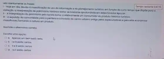 Leia atentamente as frases:
1- Hoje em dia devido à massificação do uso da informação e do planejamento turistico, em funçáo do curto tempo que dispỏe para a
visitação, a interpretação do patrimônio histórico torna-se bastante aprofundada em determinadas épocas.
II- A interpretação do patrimônio pelo turista torna -o efetivamente um consumidor do produto histórico turístico.
III- A expulsão da comunidade para a periferia e a invasão do centro urbano antigo pelos especuladores e pela elite econômica
massificada, tornando a cultura um produto.
Assinale a alternativa correta:
Escolha uma opçáo:
a. Apenas um item está certo.
b. Ie III estáo certos
c. II elll estão certos
d. Iell estáo certos.