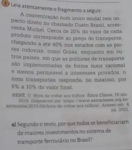 Leia atentamente o fragmento a seguir:
__
A concentra ;ao num único modal tem im-
pacto direto no chamado Custo Brasil, acres-
centa Michel . Cerca de
20%  do valor de cada
produto corresponde ao preço do transporte,
chegando a até 40%  nos estados com as pio-
res rodovias , como Goiás , enquanto em ou-
tros paises , em que as politicas de transporte
são implemen tadas de forma mais racional
e menos permeavel a interesses privados, 0
item transportes responde, no máximo, por
8%  a 10%  do valor final.
NENE, U. Hora de voltar aos trilhos Extra Classe, 10 abr.
2015. Disponivel em: https://www extraclasse.org.br/
economia 2015/04/hora-de-voltar aos-trilhos/. Acesso em: 4
jul. 2021.
a) Segundo o texto, por que todos se beneficiariam
de maiores investimen tos no sistema de