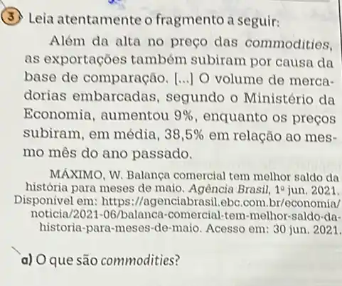 Leia atentamente o fragmento a seguir:
Além da alta no preço das commodities,
as exportações também subiram por causa da
base de comparação [...] O volume de merca-
dorias embarcadas , segundo o Ministério da
Economia, aumentou 9%  enquanto os preços
subiram, em média, 38,5%  em relação ao mes-
mo mês do ano passado.
MÁXIMO, W. Balança comercial tem melhor saldo da
história para meses de maio. Agência Brasil, 1^2 jun. 2021.
Disponivel em: https ://agenciabrasil.ebc.com .br/economia/
noticia/2021-06/balanca -comercial-tem-melhor-saldo da-
historia-para-meses-de -maio. Acesso em: 30 jun. 2021.
a) O que são commodities?