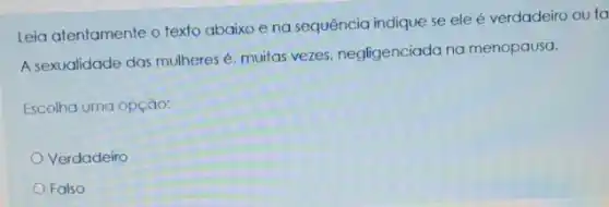 Leia atentamente o texto abaixo e na sequência indique se ele é verdadeiro ou fa
A sexualidade das mulheres muitas vezes, negligenciado na menopausa.
Escolha uma opção:
Verdadeiro
Falso