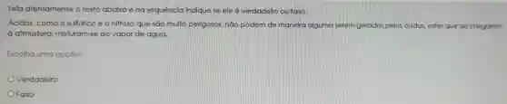 Leia atentamente o texto abaixo e na sequência indique se ele é verdadeiro ou falso:
Ácidos , como o sulfurico e o nitroso que sao muito perigosos não podem de maneira alguma serem gerados pelos óxidos.estes que ao chegarem
atmosfera misturam-se ao vapor de água.
Escolha uma opção:
Verdadeiro
Falso