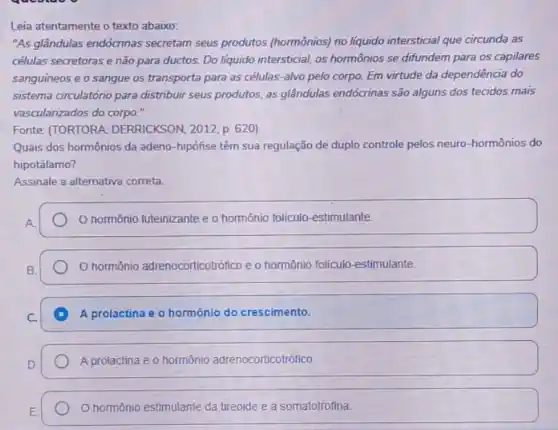 Leia atentamente o texto abaixo:
"As glândulas endócrinas secretam seus produtos (hormônios) no liquido intersticial que circunda as
células secretoras e não para ductos. Do líquido intersticial, os hormônios se difundem para os capilares
sanguíneos e o sangue os transporta para as células-alvo pelo corpo.Em virtude da dependência do
sistema circulatóno para distribuir seus produtos, as glândulas endócrinas são alguns dos tecidos mais
vascularizados do corpo."
Fonte: (TORTORA DERRICKSON, 2012, p. 620)
Quais dos hormônios da adeno-hipófise têm sua regulação de duplo controle pelos neuro-hormônios do
hipotálamo?
Assinale a alternativa correta.
hormônio luteinizante e o hormônio foliculo-estimulante.
hormônio adrenocorticotrófico e o hormônio folículo estimulante
D A prolactina e o hormônio do crescimento.
A prolactina e o hormônio adrenocorticotrófico
hormônio estimulante da tireoide e a somatotrofina.