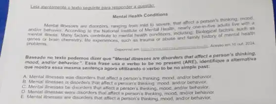 Leia atentamente o texto seguinte para responder a questão.
Mental Health Conditions
andlor behavior. According to the National Institute of Mental Health, nearly one-in five adults live with a
and/or
Mental illnesses are disorders, ranging from mild to severe, that affect a person's thinking, mood,
mental illness. Many factors contribute to mental health conditions, including:Biological factors, such as
genes or brain chemistry.life experiences, such as trauma or abuse and family history of mental health
problems.
Disponivel em: https:/haws pow/mental-bealth, Acesso em 10 out. 2024.
Baseado no texto podemos dizer que "Mental illnesses are disorders that affect a person's thinking,
mood, and/or behavior."Essa frase usa o verbo to be no present (ARE), identifique a alternativa
que mostra ess a mesma sentença agora utilizando o verbo to be no simple past:
A. Mental illnesses was disorders that affect a person's thinking, mood and/or behavior.
B. Mental illnesses is disorders that affect a person's thinking, mood and/or behavior.
C. Mental illnesses be disorders that affect a person's thinking, mood and/or behavior.
D. Mental illnesses were disorders that affect a person's thinking, mood and/or behavior.
E. Mental illnesses are disorders that affect a person's thinking, mood and/or behavior.