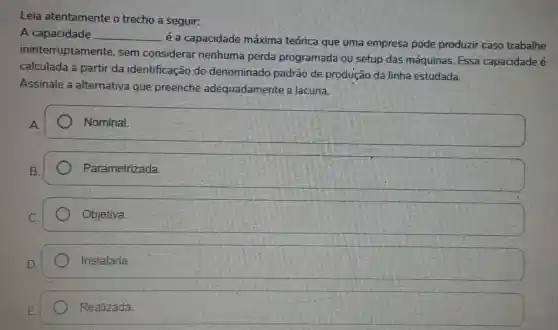 Leia atentamente o trecho a seguir:
A capacidade __
é a capacidade máxima teórica que uma empresa pode produzir caso trabalhe
ininterruptamente , sem considerar nenhuma perda programada ou setup das máquinas Essa capacidade é
calculada a partir da identificação do denominado padrão de produção da linha estudada.
Assinale a alternativa que preenche adequadamente a lacuna.
A.
Nominal.
Parametrizada
Objetiva.
Instalada.
Realizada.