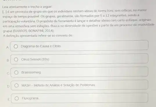 Leia atentamente o trecho a seguir:
[-J'é um processo de grupo em que os individuos emitem ideias de forma livre, sem criticas, no menor
espaço de tempo possivel Os grupos, geralmente, sao formados por 5 a 12 integrantes, sendo a
participação voluntária. O propósito da ferramenta é lançar e detalhar ideias com certo enfoque, originais,
em uma atmosfera sem inbiççes. Busca-se diversidade de opinioes a partir de um processo de criatridade
grupal (BARROS; BONAFINI, 2014)
A definição apresentada refere se ao conceito de:
Diagrama de Causa e Ereito
Cinco Sensos (5SS)
Brainstorming
MASP-Método de Analise e Solução de Problemas
Fluxograma