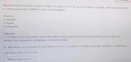 Leia atentarnente as informações conticlas nas colunas "A" e"B" para, em seguida, assinalar a alternativa que reúne
as correspondências CORRETAS entre as informações.
Coluna A:
1. Socrates.
2. Platǎo.
3. Aristóteles.
Coluna B:
1- Acreditava que a educação não serviria apenas para se alcançar o conhecimento de fora para dentro, mas
tambern para despertar, no Individuo, o que ele ja sabia.
II - Nǎo delrou nenhuma obra escrica: quem escreveu sua trajetoria fol Platão seu amigo e discipulo Acreditava que.
Salvo pela ultima vez 21:05:40
square