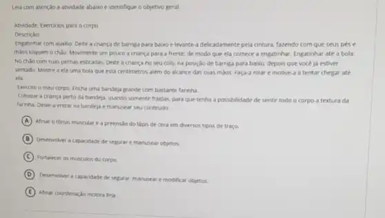 Leia com atenção a atividade abaixo e identifique o objetivo geral.
Atividade: Exercicios para o corpo
Descrição:
Engatinhar com auxilio: Deite a criança de barriga para baixo e levante-a delicadamente pela cintura.fazendo com que seus pése
màos toquem o chào Movimente um pouco a criança para a frente de modo que ela comece a engatinhar. Engatinhar até a bola:
No chào com suas pernas esticadas. Delte a criança no seu colo na posição de barriga para balxo, depois que você ja estiver
sentado. Mostre a ela uma bola que está centimetros além do alcance das suas maos. Faça a rolar e motive-a a tentar chegar até
ela.
Exercito o meu corpo:Encha uma bandeja grande com bastante farinha.
Coloque a criança perto da bandeja, usando somente fraldas, para que tenha a possibilidade de sentir todo o corpo a textura da
farinha. Deixe-a entrar na bandeja e manusear seu conteúdo.
A
Afinar o tónus muscular e a preensão do lápis de cera em diversos tipos de traço.
B
Desenvolver a capacidade de segurar e manusear objetos.
C Fortalecer os músculos do corpo.
D
Desenvolver a capacidade de segurar manusear e modificar objetos.
E Afinar coordenação motora fina.