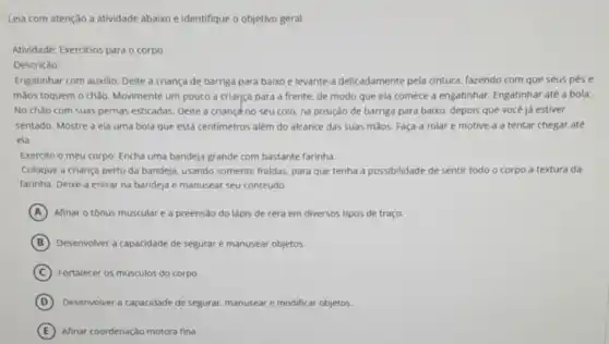 Leia com atenção a atividade abaixo e identifique o objetivo geral.
Atividade: Exercicios para o corpo
Descriçào:
Engatinhar com auxilio: Delte a criança de barriga para baixo e levante a delicadamente pela cintura fazendo com que seus pése
mãos toquem o chǎo Movimente um pouco a criança para a frente.de modo que ela comece a engatinhar Engatinhar até a bola:
No chào com suas pernas esticadas. Delte a criançd no seu colo na posição de barriga para baixo, depois que você já estiver
sentado. Mostre a ela uma bola que está centimetros além do alcance das suas màos. Faça a rolar e motive a tentar chegar até
ela.
Exercito o meu corpo Encha uma bandeja grande com bastante farinha.
Coloque a criança perto da bandeja, usando somente fraldas, para que tenha a possibilidade de sentir todo o corpo a textura da
farinha. Deixe-a entrar na bandeja e manusear seu conteúdo
A Afinar o tónus muscular e a preensão do lápis de cera em diversos tipos de traço.
B Desenvolver a capacidade de segurar e manusear objetos.
C Fortalecer os músculos do corpo.
D Desenvolver a capacidade de segurar, manusear e modificar objetos.
E Afinar coordenação motora fina.