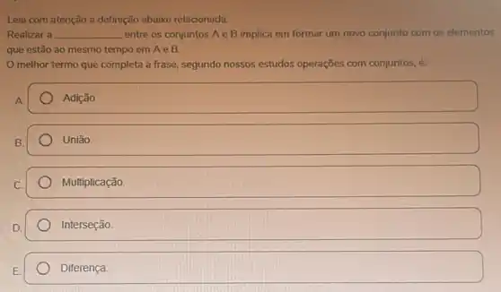 Leia com atenção a definição abaixo relacionada:
Realizar a __ entre os conjuntos Ae B implica em formar um novo conjunto com os elementos
que estão ao mesmo tempo em A e B.
melhor termo que completa a frase, segundo nossos estudos operações com conjuntos, é:
A.
Adição.
B.
Uniāo.
Multiplicação.
Interseção.
Diferença.