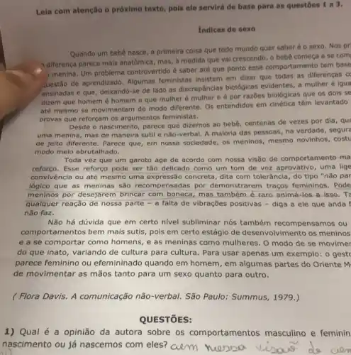 Leia com atenção o próximo texto, pois ele servirá de base para as questōes 1 a 3.
indices de sexo
Quando um bebê nasce a primeira coisa que todo mundo quer saber é o sexo. Nos pr
diferença parece mais anatômica, mas, à medida que vai crescendo, o bebê começa a se com
menina. Um problema controvertido é saber até que ponto esse comportamento tem base
uestão de aprendizado Algumas feministas insistem em dizer que todas as diferenças c
ensinadas e que deixando-se de lado as discrepâncias biológicas evidentes, a mulher é igua
dizem que homem é homem e que mulher é mulher e é por razōes biológicas que os dois se
até mesmo se movimentam de modo diferente. Os entendidos em cinética têm levantado
provas que reforçam os argumentos feministas.
Desde o nascimento parece que dizemos ao bebê, centenas de vezes por dia, que
uma menina, mas de maneira sutil e não-verbal. A maloria das pessoas, na verdade, segure
de jeito diferente . Parece que, em nossa sociedade, os meninos, mesmo novinhos, costu
modo meio abrutalhado.
Toda vez que um garoto age de acordo com nossa visão de comportamento-ma
reforço. Esse reforço pode ser tǎo delicado como um tom de voz aprovativo, uma lige
convivência ou até mesmo uma expressão concreta dita com tolerância , do tipo "não par
lógico que as meninas são recom pensadas por demonstrarem traços femininos. Pode
meninos por desejarem brincar com boneca, mas também é raro animá-los a isso . To
qualquer reação de nossa parte - a falta de vibrações positivas - diga a ele que anda f
não faz.
Não há dúvida que em certo nivel subliminar nós também recompensamos ou
comportamentos bem mais sutis, pois em certo estágio de desenvolvimento os meninos
e a se comportar como homens, e as meninas como mulheres. O modo de se movimer
do que inato variando de cultura para cultura. Para usar apenas um exemplo: o gest
parece feminino ou efemininado quando em homem , em algumas partes do Oriente M
de movimentar as mãos tanto para um sexo quanto para outro.
( Flora Davis. A comunicação não -verbal. São Paulo : Summus, 1979.)
QUESTÓES:
1) Qual é a opinião da autora sobre os comportamentos masculino e feminin
nascimento ou já nascemos com eles? aem