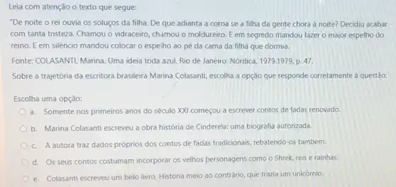 Leia com atenção o texto que segue:
"De noite o rei ouvia os soluços da filha. De que adianta a coroa se a filha da gente chora à noite? Decidiu acabar
com tanta tristeza. Chamou o vidraceiro, chamou o moldureiro. E em segredo mandou fazer o maior espelho do
reino. E em silêncio mandou colocar o espelho ao pé da cama da filha que dormia.
Fonte: COLASANTI, Marina Uma ideia toda azul Rio de Janeiro: Nórdica, 1979.1979,p.47.
Sobre a trajetória da escritora brasileira Marina Colasanti, escolha a opção que responde corretamente à questão:
Escolha uma opção:
a. Somente nos primeiros anos do século XXI começou a escrever contos de fadas renovado.
b. Marina Colasanti escreveu a obra história de Cinderela: uma biografia autorizada.
c. A autora traz dados próprios dos contos de fadas tradicionais, rebatendo-os também.
d. Os seus contos costumam incorporar os velhos personagens como o Shrek reis e rainhas
e. Colasanti escreveu um belo livro, História meio ao contrário, que trazia um unicórnio.