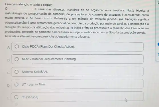 Leia com atenção o texto a seguir:
__
é uma das diversas maneiras de se organizar uma empresa. Nesta técnica a
metodologia de programação de compras.de produção e de controle de estoques é considerada como
muito precisa e de baixo custo. Refere-se a um método de trabalho japonês (na tradução significa
etiqueta/cartão) é uma ferramenta gerencial de controle da produção por meio de cartoes, a orientação é a
redução do tempo da utilização das máquinas (o início e fim do processo) e o tamanho dos lotes a serem
produzidos, gerando-se somente o necessário, ou seja, corroborando com a filosofia da produção enxuta.
Assinale a alternativa que preenche adequadamente a lacuna.
A.
Ciclo PDCA (Plan; Do:Check; Action).
MRP - Material Requirements Planning.
Sistema KANBAN.
JIT - Just in Time.
5S (sensos)