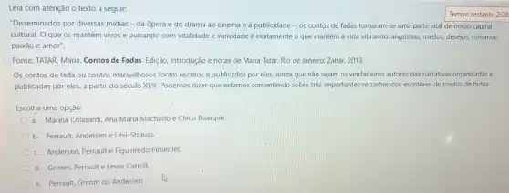 Leia com atenção o texto a seguir:
"Disseminados por diversas mídias - da ópera e do drama ao cinema e à publicidade - os contos de fadas tornaram-se uma parte vital de nosso capital
cultural. O que os mantém vivos e pulsando com vitalidade e variedade é exatamente o que mantém a vida vibrando:angústias, medos, desejos, romance,
paixão e amor".
Fonte: TATAR, Maria. Contos de Fadas. Edição, introdução e notas de Maria Tatar. Rio de Janeiro:Zahar, 2013.
Os contos de fada ou contos maravilhosos foram escritos e publicados por eles, ainda que não sejam os verdadeiros autores das narrativas organizadas e
publicadas por eles, a partir do século XVII Podemos dizer que estamos comentando sobre trés importantes reconhecidos escritores de contos de fadas:
Escolha uma opção:
a. Marina Colasanti, Ana Maria Machado e Chico Buarque
b. Perrault, Andersen e Lévi-Strauss.
c. Andersen, Perrault e Figueiredo Pimentel.
d. Grimm, Perrault e Lewis Carroll.
e. Perrauli, Grimm ou Andersen