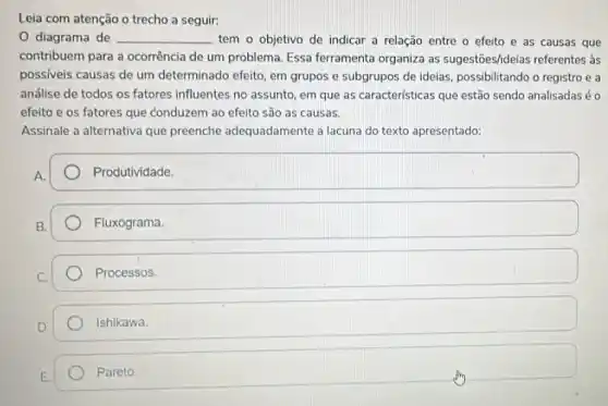 Leia com atenção o trecho a seguir:
0 diagrama de __ tem o objetivo de indicar a relação entre o efeito e as causas que
contribuem para a ocorrência de um problema. Essa ferramenta organiza as sugestōes/ideias referentes às
possiveis causas de um determinado efeito, em grupos e subgrupos de ideias, possibilitando o registro e a
análise de todos os fatores influentes no assunto, em que as características que estão sendo analisadas éo
efeito e os fatores que conduzem ao efeito são as causas.
Assinale a alternativa que preenche adequadamente a lacuna do texto apresentado:
A.
Produtividade.
Fluxograma
Processos.
Ishikawa.
Pareto.