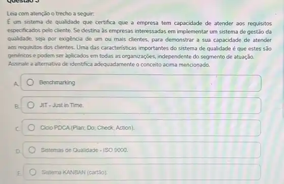 Leia com atenção o trecho a seguir:
E um sistema de qualidade que certifica que a empresa tem capacidade de atender aos requisitos
especificados pelo cliente. Se destina às empresas interessadas em implementar um sistema de gestão da
qualidade, seja por exigência de um ou mais clientes, para demonstrar a sua capacidade de atender
aos requisitos dos clientes Uma das características importantes do sistema de qualidade é que estes são
genéricos e podem ser aplicados em todas as organizaçōes, independente do segmento de atuação.
Assinale a alternativa de identifica adequadamente o conceito acima mencionado.
Benchmarking
JIT-Just in Time.
Ciclo PDCA (Plan; Do;Check; Action).
Sistemas de Qualidade - ISO 9000.
Sistema KANBAN (cartão)