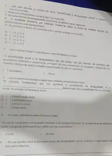 Leia com atenção os trechos do texto "Estratificação e desigualdades sociais" e assinale a assertiva correta.
1- No Brasil a desigualdades social algo a ser superado.
II
- Há varias formas de desigualdade: econômica de gênero, racial, digital etc.
III
- A sociedade brasileira , por exemplo, fundou-se sobre as bases do trabalho escravo, do patrimonialismo e do patriarcalismo.
IV
- Atualmente no Brasil não acontece mais o serviço análogo a escravidão.
a) () V, V, V , F
b) () V, F, V,F
c) () v,v,v,v
d) () V, V,F,F
6 -Leia o trecho a seguir e classifique-c como Verdadeiro ou Falso.
"A estratificação social e as desigualdades que ela produz não são naturais Ao contrário, são
geralmente históricas e socialmente , emergem de uma adversidade de situações e influenciam de
maneira indireta nas ações e relações estabelecidas na vida em sociedade".
() Verdadeiro
( ) Falso
7.Leia a assertiva e assinale a opção que completa corretamente o texto:
"O conceito fundamental que nos permitirá a compreensão de desigualdade e a
__ __ determinada pela possibilidade de um Individuo
mudar de posição na hierarquia social.
a) () Estratificação social.
b) () Mobilidade social.
c) () Estrutura social.
d) () Classe social.
8 - Assinale a afirmativa como Certo ou Errado.
"As castas constituem comunidades fechadas e de compartilhamento de características hereditárias,
como a ocupação profissional ou o poder político e econômico."
() Errado
( ) Certo
Dê sua opinião sobre as principais causas das desigualdades sociais no Brasil, e o que poderia se
feito para reduzi-la.