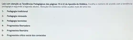 Leia com atenção as Tendências Pedagógicas das páginas 19 à 22 da Apostila de Didática. Escolha o número de acordo com a tendência
pedagógica seguindo a legenda abaiko. Atenção! Os números serão usados mais de uma vez
1- Pedagogia tradicional
2- Pedagogia renovada
3- Pedagogia tecnicista
4 Progressista libertadora
5- Progressista libertária
6- Progressista critico social dos conteúdos