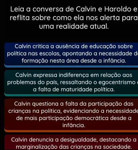 Leia a conv ersa de Calvin e Haroldo e
reflit a sobre com o ela nos alerta para
uma realidade : atual
Calvin critica a ausência de educação sobre
política nas escolas , apontando a necessidade d
formação nesta área desde a infancia.
Calvin expressa indiferença em relação aos
problemas do país ressaltando o egocentrismo
a falta de maturidade política.
Calvin questiona a falta da participação das
crianças na político , evidenciando a necessidade
de mais participa :ão democrát ica desde a
infancia.
Calvin denuncia a desigualdc de, destacando a
marginaliz ação das crianças na sociedade.